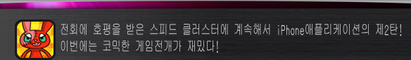 전회에 호평을 받은 스피드 클러스터에 계속해서 iPhone애플리케이션의 제2탄!
이번에는 코믹한 게임전개가 재밌다!
